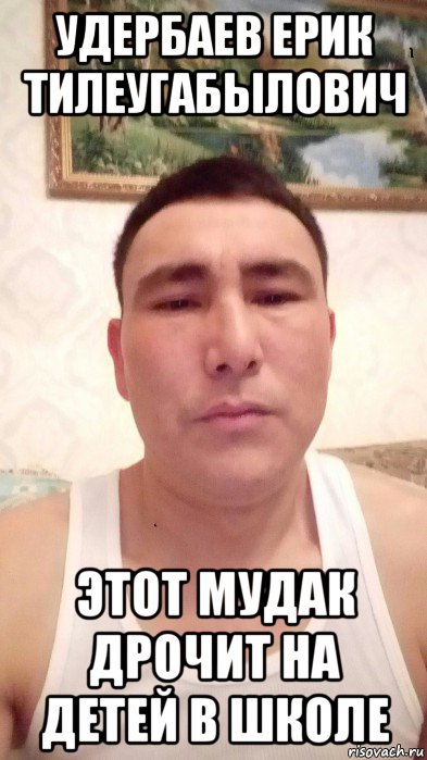 удербаев ерик тилеугабылович этот мудак дрочит на детей в школе