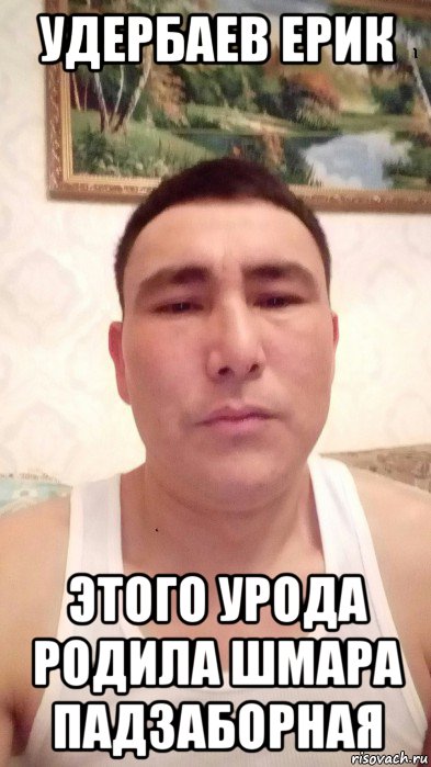 удербаев ерик этого урода родила шмара падзаборная, Мем УДЕРБАЕВ ЕРИК ТИЛЕУГАБЫЛОВИЧ