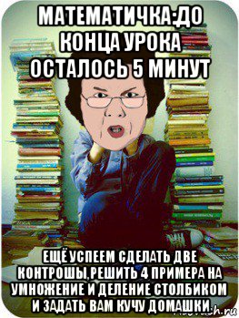 математичка:до конца урока осталось 5 минут ещё успеем сделать две контрошы,решить 4 примера на умножение и деление столбиком и задать вам кучу домашки, Мем Вчитель