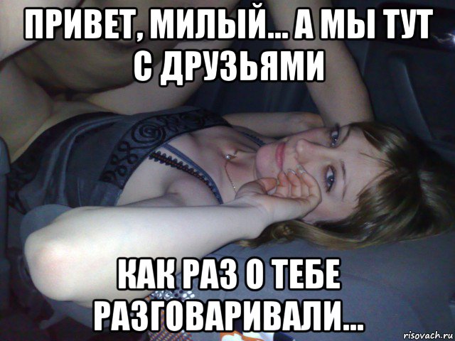 привет, милый... а мы тут с друзьями как раз о тебе разговаривали...