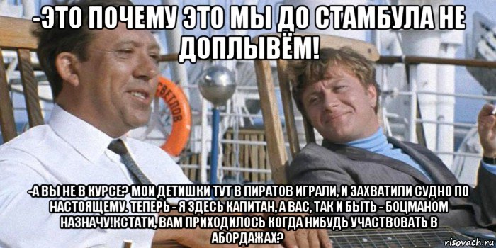 -это почему это мы до стамбула не доплывём! -а вы не в курсе? мои детишки тут в пиратов играли, и захватили судно по настоящему. теперь - я здесь капитан, а вас, так и быть - боцманом назначу!кстати, вам приходилось когда нибудь участвовать в абордажах?, Мем Вояж