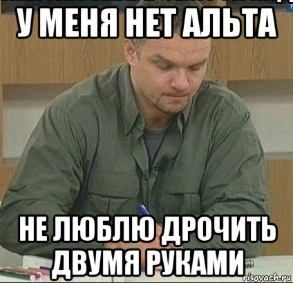 у меня нет альта не люблю дрочить двумя руками