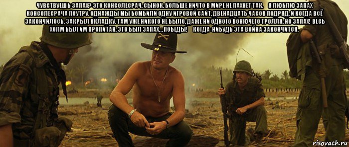 чувствуешь запах? это консолесрач, сынок. больше ничто в мире не пахнет так. я люблю запах консолесрача поутру. однажды мы бомбили одну игровой сайт, двенадцать часов подряд. и когда всё закончилось, закрыл вкладку. там уже никого не было, даже ни одного вонючего тролля. но запах! весь холм был им пропитан. это был запах… победы! когда-нибудь эта война закончится. 