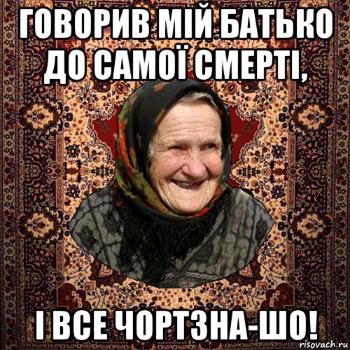 говорив мій батько до самої смерті, і все чортзна-шо!