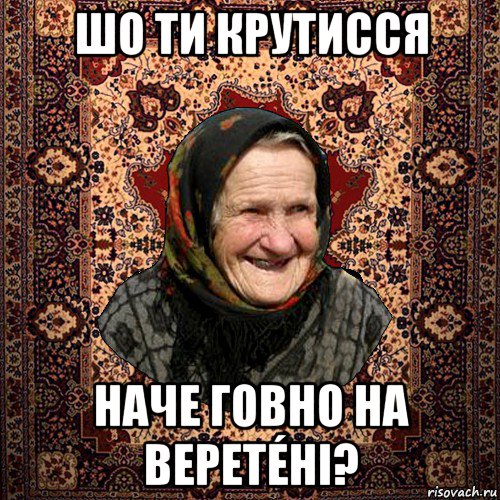 шо ти крутисся наче говно на веретéні?