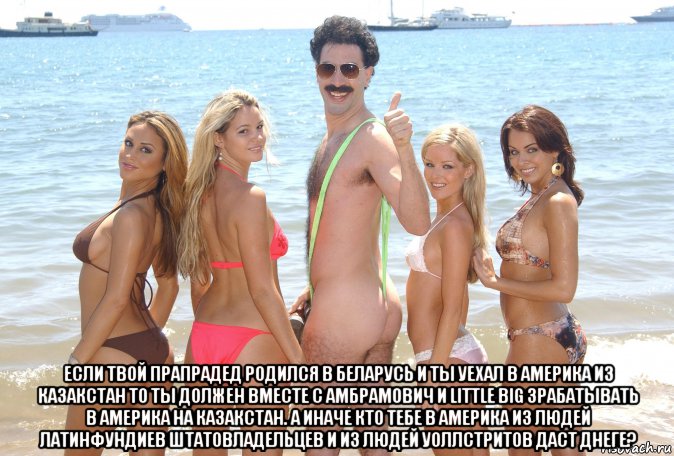  если твой прапрадед родился в беларусь и ты уехал в америка из казакстан то ты должен вместе с амбрамович и little big зрабатывать в америка на казакстан. а иначе кто тебе в америка из людей латинфундиев штатовладельцев и из людей уоллстритов даст днеге?, Мем Борат Сагдиев