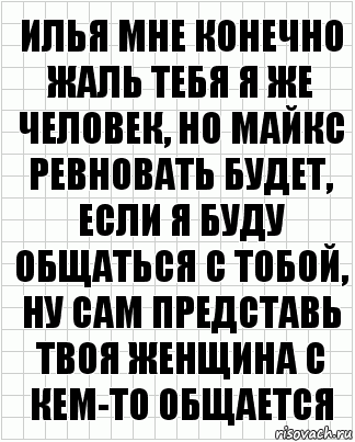 Илья мне конечно жаль тебя я же человек, но майкс ревновать будет, если я буду общаться с тобой, ну сам представь твоя женщина с кем-то общается