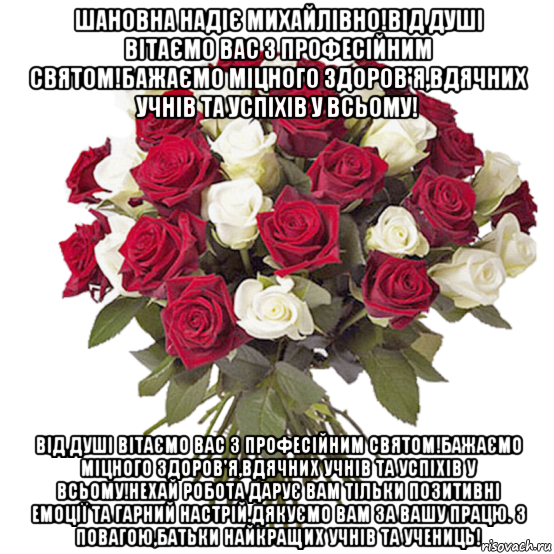 шановна надіє михайлівно!від душі вітаємо вас з професійним святом!бажаємо міцного здоров'я,вдячних учнів та успіхів у всьому! від душі вітаємо вас з професійним святом!бажаємо міцного здоров'я,вдячних учнів та успіхів у всьому!нехай робота дарує вам тільки позитивні емоції та гарний настрій.дякуємо вам за вашу працю. з повагою,батьки найкращих учнів та учениць!