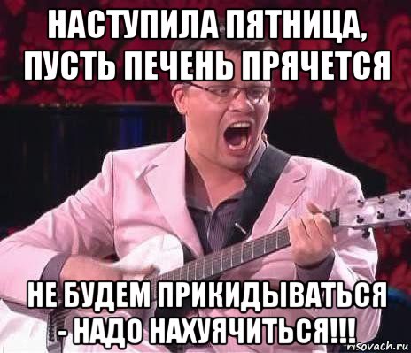 наступила пятница, пусть печень прячется не будем прикидываться - надо нахуячиться!!!