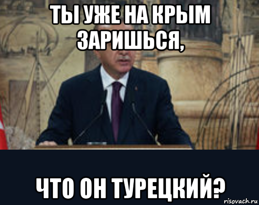 ты уже на крым заришься, что он турецкий?