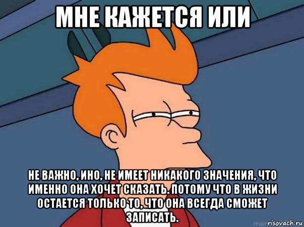 мне кажется или не важно, ино, не имеет никакого значения, что именно она хочет сказать. потому что в жизни остается только то, что она всегда сможет записать., Мем  Фрай (мне кажется или)