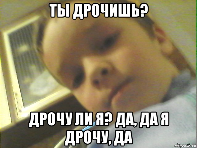 ты дрочишь? дрочу ли я? да, да я дрочу, да, Мем Idtl