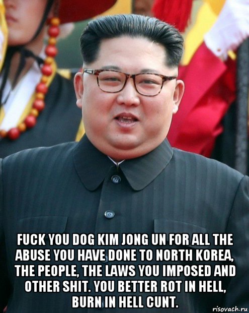  fuck you dog kim jong un for all the abuse you have done to north korea, the people, the laws you imposed and other shit. you better rot in hell, burn in hell cunt.