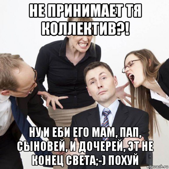 не принимает тя коллектив?! ну и еби его мам, пап, сыновей, и дочерей, эт не конец света;-) похуй, Мем Коллектив