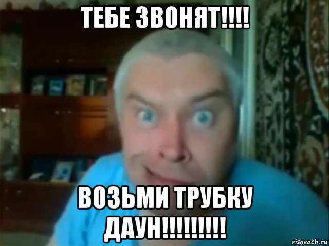 тебе звонят!!!! возьми трубку даун!!!!!!!!!
