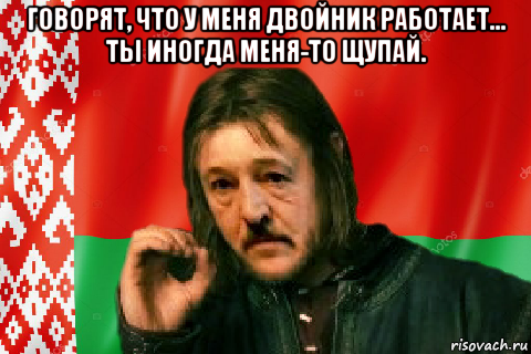 говорят, что у меня двойник работает... ты иногда меня-то щупай. 