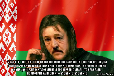  у нас нет понятия «лицо кавказской национальности». только однажды был случай. у меня старший сын такой черномазый. так его остановил милиционер, просит документы проверить. думал, что кавказец. посмотрел на паспорт – извините- извините.