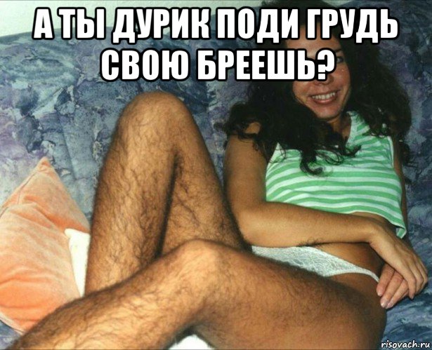 а ты дурик поди грудь свою бреешь? 