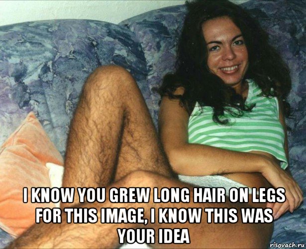  i know you grew long hair on legs for this image, i know this was your idea