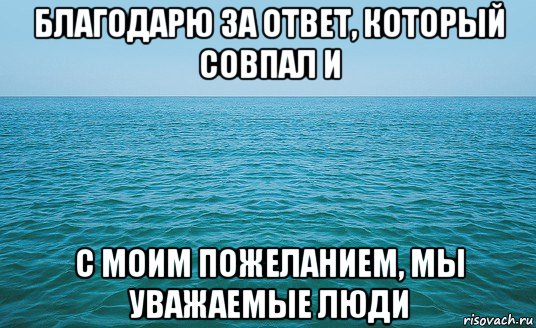 благодарю за ответ, который совпал и с моим пожеланием, мы уважаемые люди, Мем Море