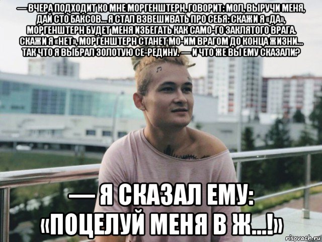 — вчера подходит ко мне моргенштерн, говорит: мол, выручи меня, дай сто баксов… я стал взвешивать про себя: скажи я «да», моргенштерн будет меня избегать как само­го заклятого врага. скажи я «нет», моргенштерн станет мо­им врагом до конца жизни… так что я выбрал золотую се­редину. — и что же вы ему сказали? — я сказал ему: «поцелуй меня в ж…!», Мем Моргенштерн