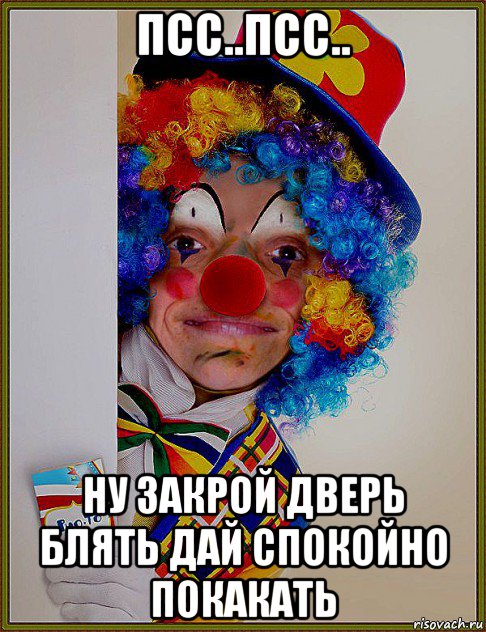 псс..псс.. ну закрой дверь блять дай спокойно покакать