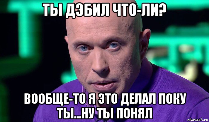 ты дэбил что-ли? вообще-то я это делал поку ты...ну ты понял, Мем Необъяснимо но факт