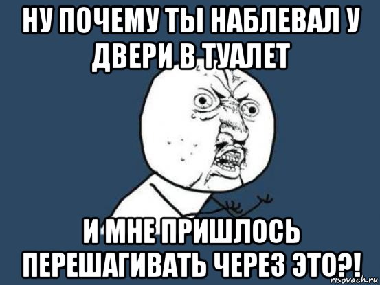 ну почему ты наблевал у двери в туалет и мне пришлось перешагивать через это?!