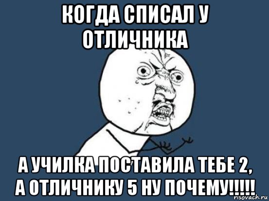 когда списал у отличника а училка поставила тебе 2, а отличнику 5 ну почему!!!!!