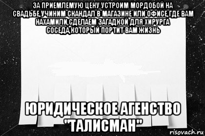 за приемлемую цену устроим мордобой на свадьбе,учиним скандал в магазине или офисе,где вам нахамили,сделаем загадкой для хирурга соседа,который портит вам жизнь юридическое агенство "талисман"