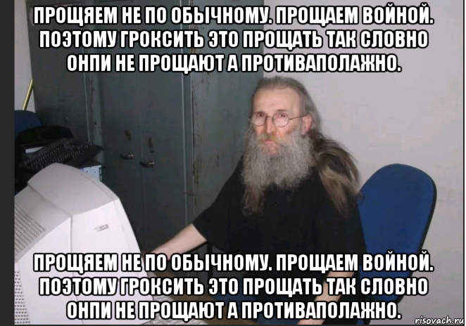 прощяем не по обычному. прощаем войной. поэтому гроксить это прощать так словно онпи не прощают а противаполажно. прощяем не по обычному. прощаем войной. поэтому гроксить это прощать так словно онпи не прощают а противаполажно.