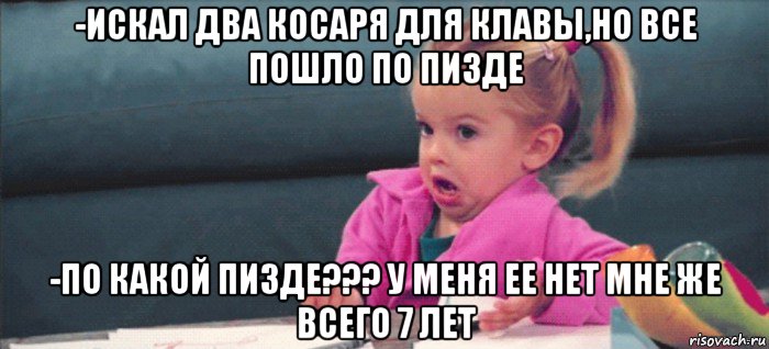 -искал два косаря для клавы,но все пошло по пизде -по какой пизде??? у меня ее нет мне же всего 7 лет