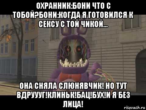 охранник:бони что с тобой?бони:когда я готовился к сексу с той чикой... она сняла слюнявчик! но тут вдруууг!клиньк!бац!бух!и я без лица!