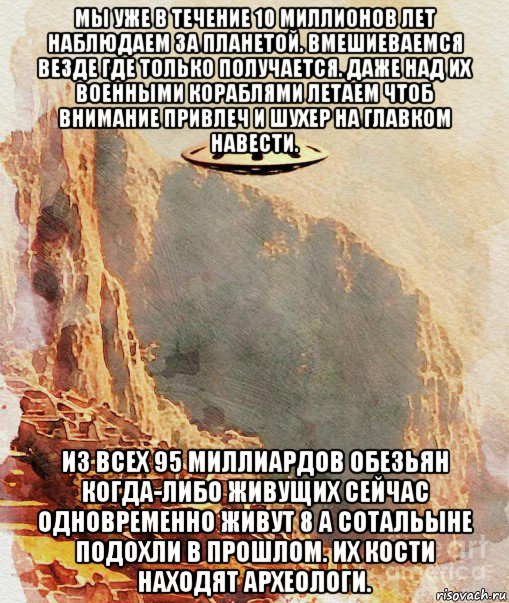 мы уже в течение 10 миллионов лет наблюдаем за планетой. вмешиеваемся везде где только получается. даже над их военными кораблями летаем чтоб внимание привлеч и шухер на главком навести. из всех 95 миллиардов обезьян когда-либо живущих сейчас одновременно живут 8 а сотальыне подохли в прошлом. их кости находят археологи., Мем UFO - Ancient
