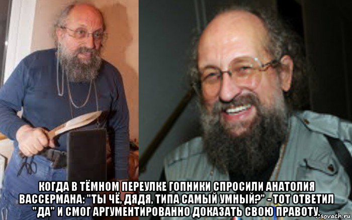  когда в тёмном переулке гопники спросили анатолия вассермана: "ты чё, дядя, типа самый умный?" - тот ответил "да" и смог аргументированно доказать свою правоту.