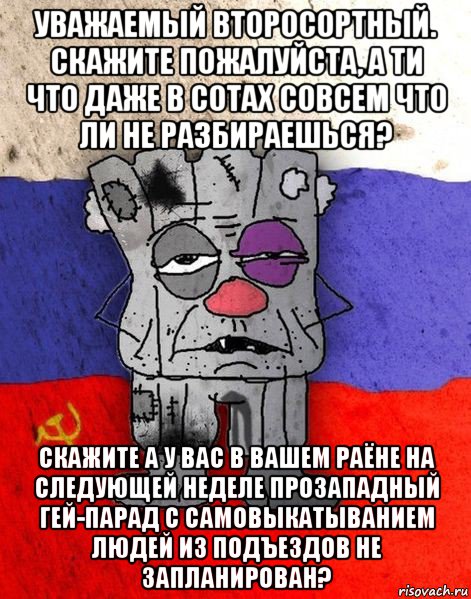 уважаемый второсортный. скажите пожалуйста, а ти что даже в сотах совсем что ли не разбираешься? скажите а у вас в вашем раёне на следующей неделе прозападный гей-парад с самовыкатыванием людей из подъездов не запланирован?