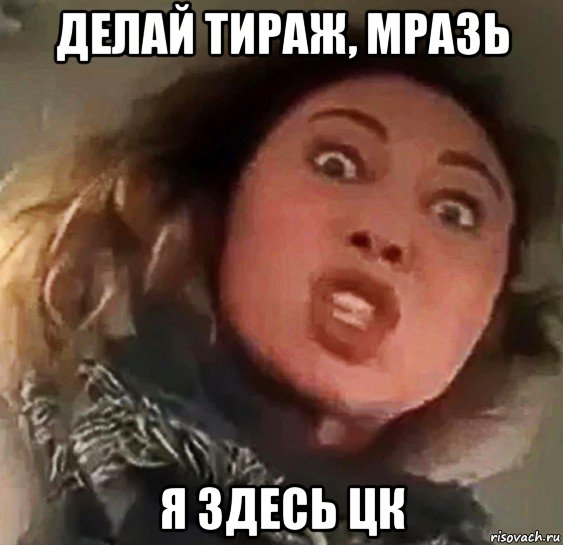 делай тираж, мразь я здесь цк