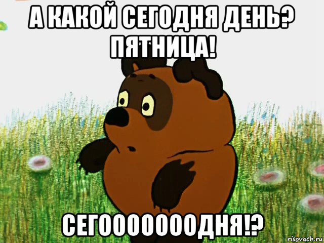 а какой сегодня день? пятница! сегооооооодня!?