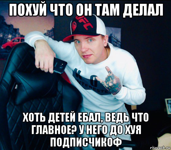 похуй что он там делал хоть детей ебал, ведь что главное? у него до хуя подписчикоф