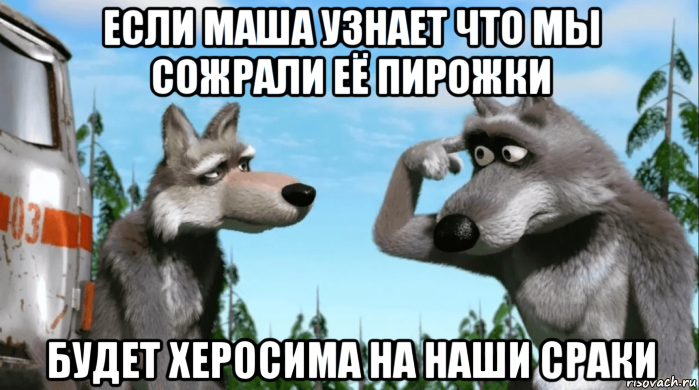 если маша узнает что мы сожрали её пирожки будет херосима на наши сраки