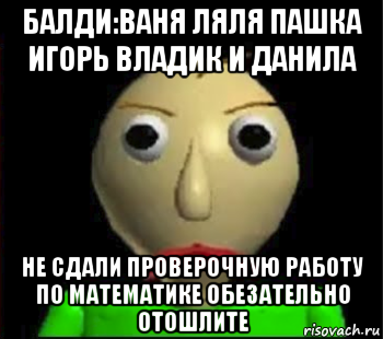 балди:ваня ляля пашка игорь владик и данила не сдали проверочную работу по математике обезательно отошлите