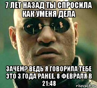 7 лет назад ты спросила как уменя дела зачем? ведь я говорила тебе это 3 года ранее, 8 февраля в 21:48