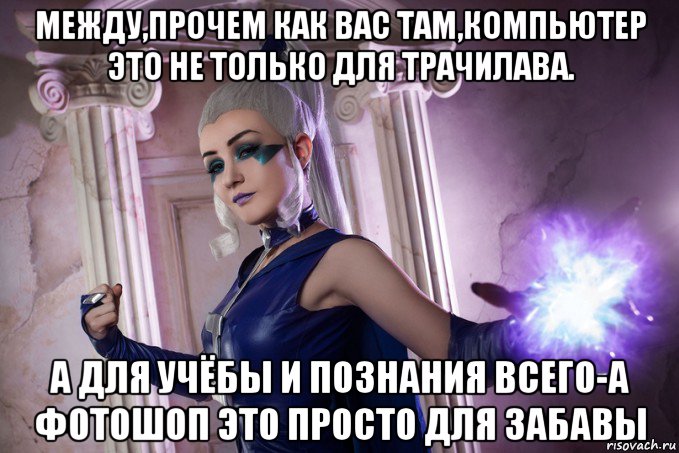 между,прочем как вас там,компьютер это не только для трачилава. а для учёбы и познания всего-а фотошоп это просто для забавы