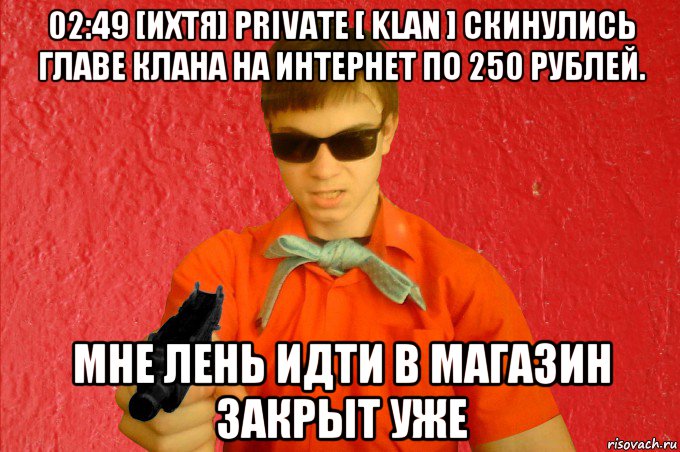 02:49 [ихтя] private [ klan ] cкинулись главе клана на интернет по 250 рублей. мне лень идти в магазин закрыт уже