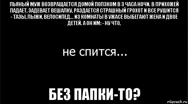 пьяный муж возвращается домой ползком в 3 часа ночи. в прихожей падает, задевает вешалку, раздается страшный грохот и все рушится - тазы, лыжи, велосипед... из комнаты в ужасе выбегают жена и двое детей. а он им: - ну что, без папки-то?