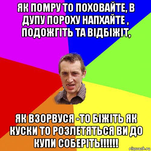 як помру то поховайте, в дупу пороху напхайте , подожгіть та відбіжіт, як взорвуся -то біжіть як куски то розлетяться ви до купи соберіть!!!!!!