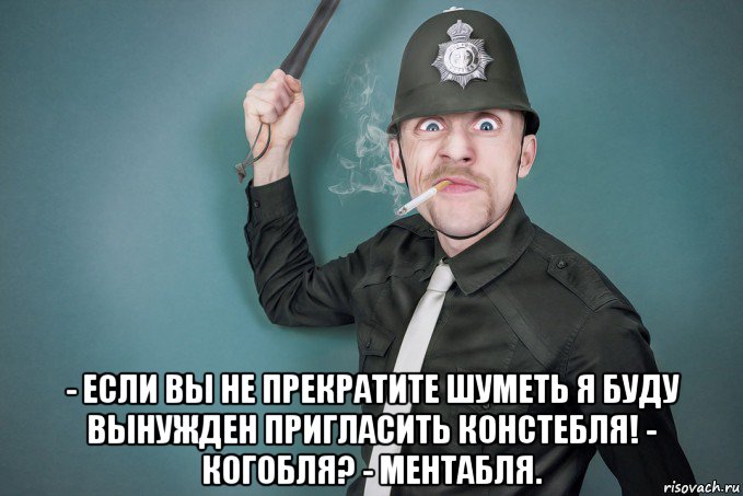  - если вы не прекратите шуметь я буду вынужден пригласить констебля! - когобля? - ментабля.