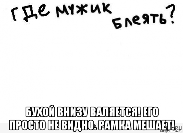 бухой внизу валяется! его просто не видно. рамка мешает!, Мем Да блять где мужик блеать