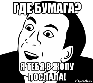 где бумага? я тебя,в жопу послала!