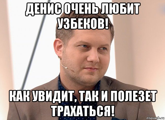 денис очень любит узбеков! как увидит, так и полезет трахаться!